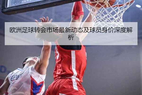 欧洲足球转会市场最新动态及球员身价深度解析